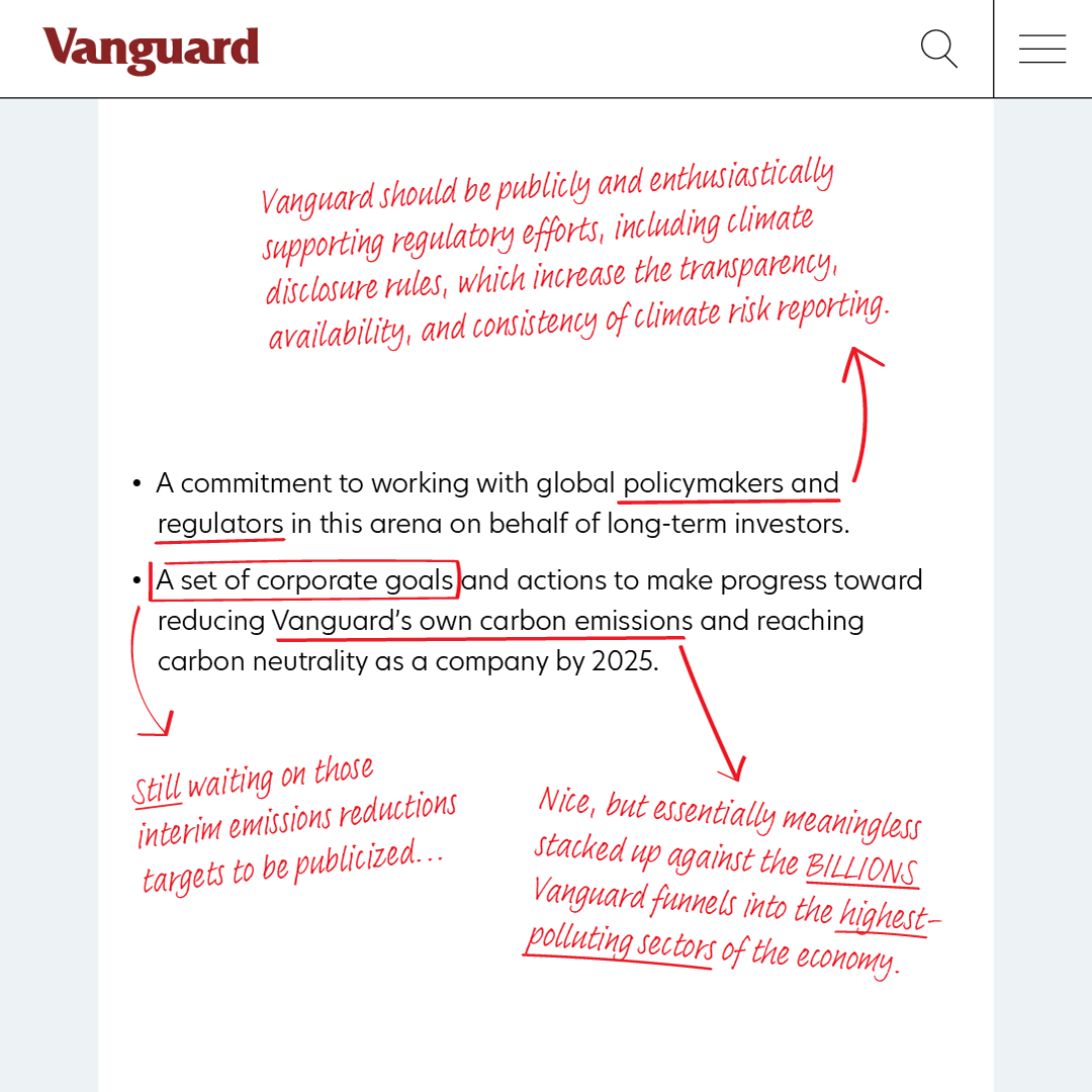 A screenshot of Vanguard's post on climate change with added red edits. The original text reads: A commitment to working with global policymakers and regulators in this arena on behalf of long-term investors. A set of corporate goals and actions to make progress toward reducing Vanguard’s own carbon emissions and reaching carbon neutrality as a company by 2025." "policymakers and regulators" is underlined and a red arrow points to a comment above reading "Vanguard should be publicly and enthusiastically supporting regulatory efforts, including climate disclosure rules, which increase the transparency, availability, and consistency of climate risk reporting." "A set of corporate goals" is boxed in red with an accompanying comment "Still waiting on those interim emissions reductions targets to be publicized..." "Vanguard's own carbon emissions" is underlined in red with an arrow pointing to the final comment" Nice, but essentially meaningless stacked up against the BILLIONS Vanguard funnels into the [underlined:] highest-polluting sectors of the economy."